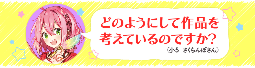 どのようにして作品を考えているのですか?(小5 さくらんぼさん)