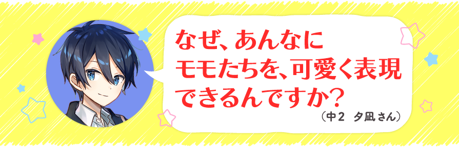 なぜ、あんなにモモたちを、可愛く表現できるんですか?(中2 夕凪さん)