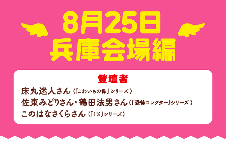 8月25日兵庫会場編 | 登壇者：床丸迷人さん（『こわいもの系』シリーズ）、佐東みどりさん・鶴田法男さん（『恐怖コレクター』シリーズ）、このはなさくらさん（『1%』シリーズ）