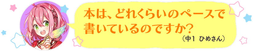 本は、どれくらいのペースで書いているのですか?(中1 ひめさん)