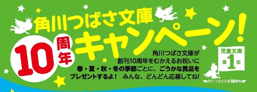 角川つばさ文庫　10周年キャンペーン！　角川つばさ文庫が創刊10周年をむかえるお祝いに春・夏・秋・冬の季節ごとに、ごうかな賞品をプレゼントするよ！　みんな、どんどん応募してね！