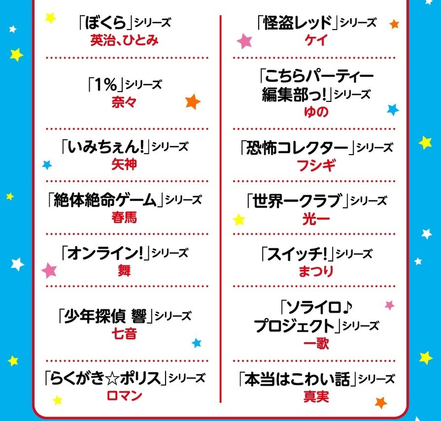「ぼくら」シリーズ　英治、ひとみ　「1％」シリーズ　奈々　「いみちぇん！」シリーズ　矢神　「絶体絶命ゲーム」シリーズ　春馬　「オンライン！」シリーズ　舞　「少年探偵 響」シリーズ　七音　「らくがき☆ポリス」シリーズ　ロマン　「怪盗レッド」シリーズ　ケイ　「こちらパーティー　編集部っ！」シリーズ　ゆの　「恐怖コレクター」シリーズ　フシギ　「世界一クラブ」シリーズ　光一　「スイッチ！」シリーズ　まつり　「ソライロ♪　プロジェクト」シリーズ　一歌　「本当はこわい話」シリーズ　真実