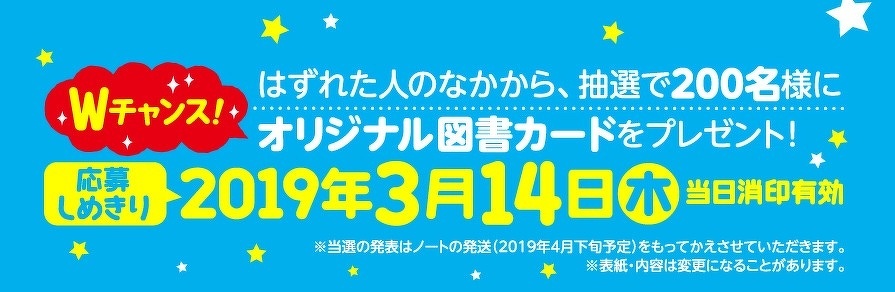Wチャンス！　はずれた人のなかから、抽選で200名様にオリジナル図書カードをプレゼント！　応募しめきり：2019年3月14日　木　当日消印有効　※当選の発表はノートの発送（2019年4月下旬予定）をもってかえさせていただきます。※表紙・内容は変更になることがあります。