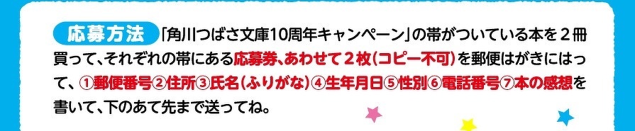 応募方法　「角川つばさ文庫10周年キャンペーン」の帯がついている本を2冊買って、それぞれの帯にある応募券、あわせて2枚（コピー不可）を郵便はがきにはって、 ①郵便番号②住所③氏名（ふりがな）④生年月日⑤性別⑥電話番号⑦本の感想を書いて、下のあて先まで送ってね。