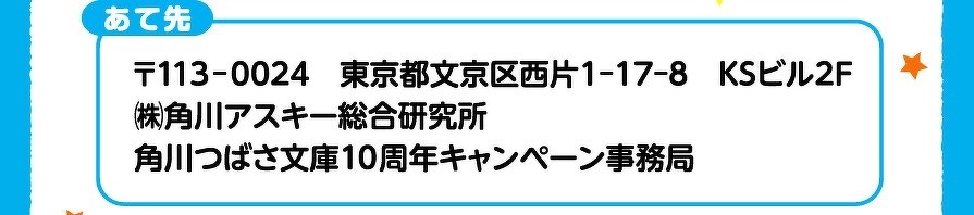 あて先　〒113-0024　東京都文京区西片1-17-8　KSビル2F　㈱角川アスキー総合研究所　角川つばさ文庫10周年キャンペーン事務局
