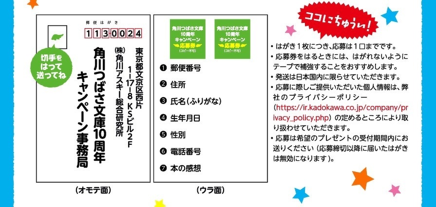 ココにちゅうい！　• はがき1枚につき、応募は1口までです。• 応募券をはるときには、はがれないようにテープで補強することをおすすめします。• 発送は日本国内に限らせていただきます。• 応募に際しご提供いただいた個人情報は、弊社のプライバシーポリシー（https://ir.kadokawa.co.jp/company/privacy_policy.php）の定めるところにより取り扱わせていただきます。• 応募は希望のプレゼントの受付期間内にお送りください （応募締切以降に届いたはがきは無効になります)。