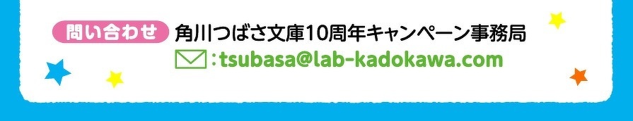 問い合わせ　角川つばさ文庫10周年キャンペーン事務局　tsubasa@labｰkadokawa.com