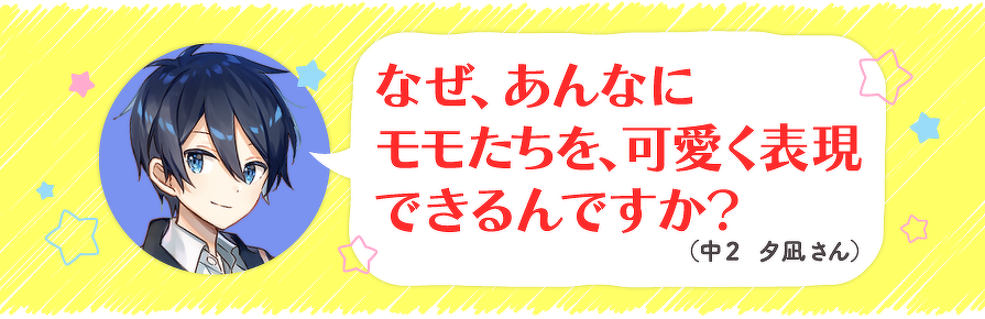なぜ、あんなにモモたちを、可愛く表現できるんですか?(中2 夕凪さん)