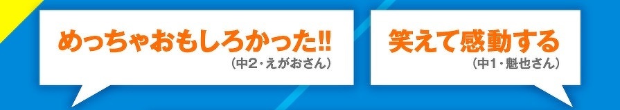 めっちゃおもしろかった!!　（中2・えがおさん）　笑えて感動する（中1・魁也さん）