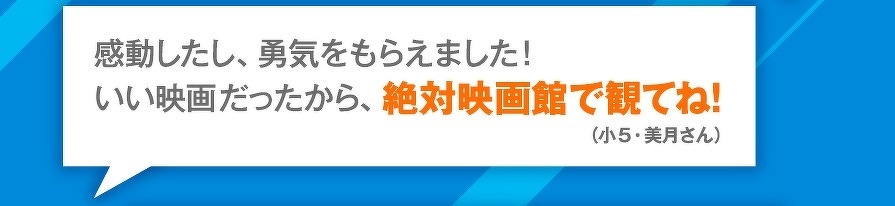 感動したし、勇気をもらえました！　いい映画だったから、絶対映画館で観てね！　（小5・美月さん）