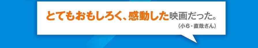 とてもおもしろく、感動した映画だった。（小6・直哉さん）