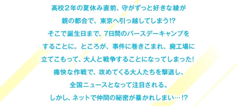 高校2年の夏休み直前、守がずっと好きな綾が親の都合で、東京へ引っ越してしまう!?そこで誕生日まで、7日間のバースデーキャンプをすることに。ところが、事件に巻きこまれ、廃工場に立てこもって、大人と戦争することになってしまった！痛快な作戦で、攻めてくる大人たちを撃退し、全国ニュースとなって注目される。しかし、ネットで仲間の秘密が暴かれしまい…!?