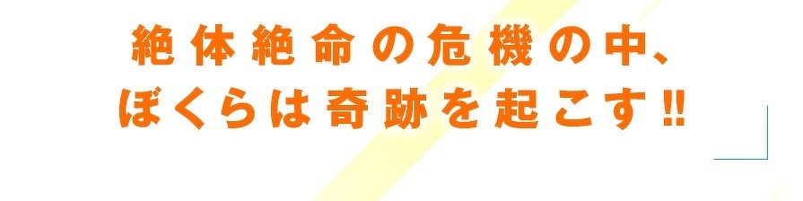 絶体絶命の危機の中、ぼくらは奇跡を起こす!!