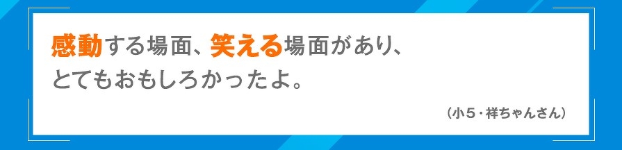感動する場面、笑える場面があり、とてもおもしろかったよ。（小5・祥ちゃんさん）