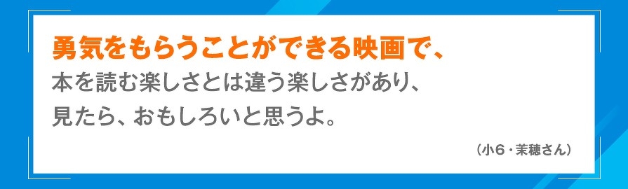 勇気をもらうことができる映画で、本を読む楽しさとは違う楽しさがあり、見たら、おもしろいと思うよ。（小6・茉穂さん）