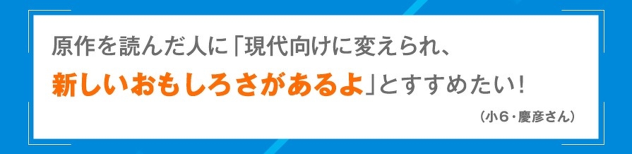 原作を読んだ人に「現代向けに変えられ、新しいおもしろさがあるよ」とすすめたい！（小6・慶彦さん）