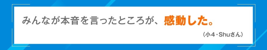 みんなが本音を言ったところが、感動した。（小4・Shuさん）