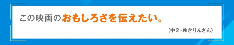 この映画のおもしろさを伝えたい。（中2・ゆきりんさん）