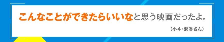 こんなことができたらいいなと思う映画だったよ。（小4・潤香さん）