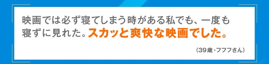 映画では必ず寝てしまう時がある私でも、一度も寝ずに見れた。スカッと爽快な映画でした。（39歳・フフフさん）