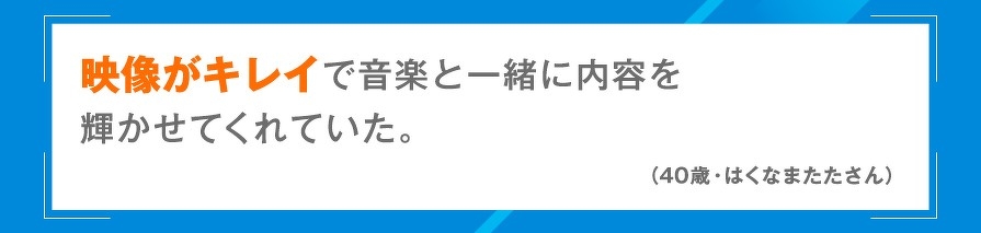映像がキレイで音楽と一緒に内容を輝かせてくれていた。（40歳・はくなまたたさん）