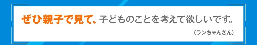 ぜひ親子で見て、子どものことを考えて欲しいです。（ランちゃんさん）