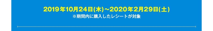 2019年10月24日(木)～2020年2月29日(土)　※期間内に購入したレシートが対象
