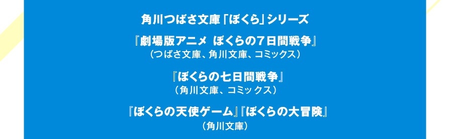 角川つばさ文庫「ぼくら」シリーズ『劇場版アニメ　ぼくらの７日間戦争』（つばさ文庫、角川文庫、コミックス）『ぼくらの七日間戦争』（角川文庫、コミックス）『ぼくらの天使ゲーム』『ぼくらの大冒険』（角川文庫）