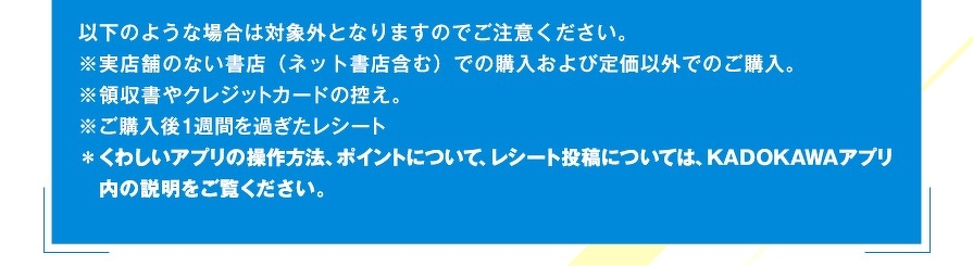 以下のような場合は対象外となりますのでご注意ください。※実店舗のない書店（ネット書店含む）での購入および定価以外でのご購入。※領収書やクレジットカードの控え。※ご購入後1週間を過ぎたレシート＊くわしいアプリの操作方法、ポイントについて、レシート投稿については、KADOKAWAアプリ内の説明をご覧ください。