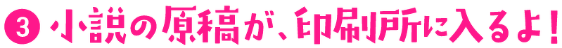 (3)小説の原稿が、印刷所に入るよ!