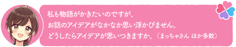 私も物語がかきたいのですが、お話のアイデアがなかなか思い浮かびません。どうしたらアイデアが思いつきますか。(まっちゃさん ほか多数)