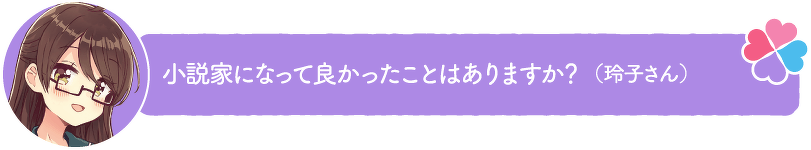 小説家になって良かったことはありますか?(玲子さん)