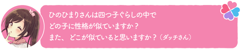 ひのひまりさんは四つ子ぐらしの中でどの子に性格が似ていますか?また、どこが似ていると思いますか?(ダッチさん)