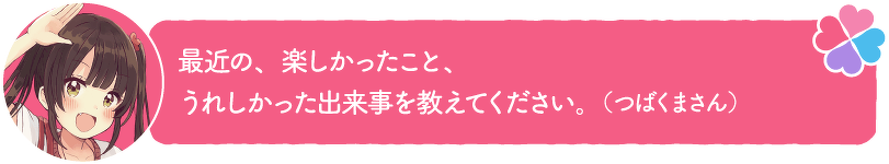 最近の、楽しかったこと、うれしかった出来事を教えてください。(つばくまさん)