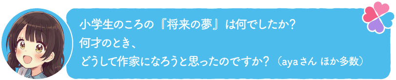小学生のころの『将来の夢』は何でしたか?何才のとき、どうして作家になろうと思ったのですか?(ayaさん ほか多数)