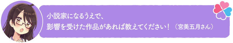 小説家になるうえで、影響を受けた作品があれば教えてください!(宮美五月さん)