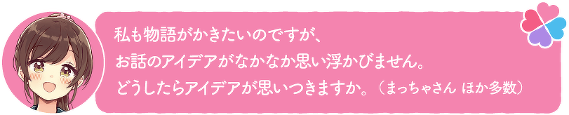 私も物語がかきたいのですが、お話のアイデアがなかなか思い浮かびません。どうしたらアイデアが思いつきますか。(まっちゃさん ほか多数)