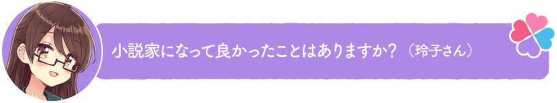 小説家になって良かったことはありますか?(玲子さん)