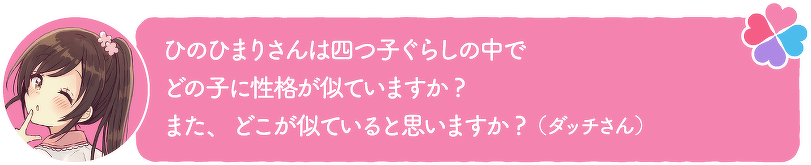 ひのひまりさんは四つ子ぐらしの中でどの子に性格が似ていますか?また、どこが似ていると思いますか?(ダッチさん)