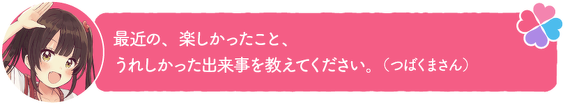 最近の、楽しかったこと、うれしかった出来事を教えてください。(つばくまさん)