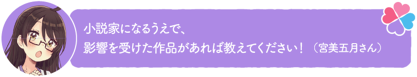 小説家になるうえで、影響を受けた作品があれば教えてください!(宮美五月さん)