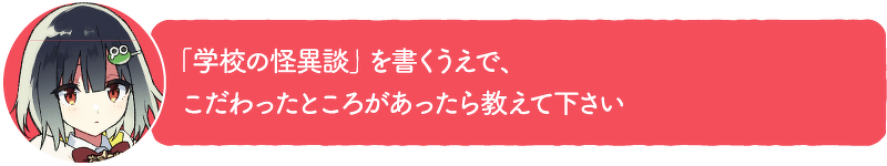 「学校の怪異談」を書くうえで、こだわったところがあったら教えて下さい