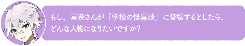 もし、星奈さんが「学校の怪異談」に登場するとしたら、どんな人物になりたいですか?
