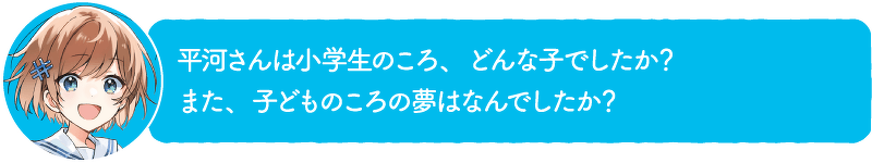 平河さんは小学生のころ、どんな子でしたか?また、子どものころの夢はなんでしたか?