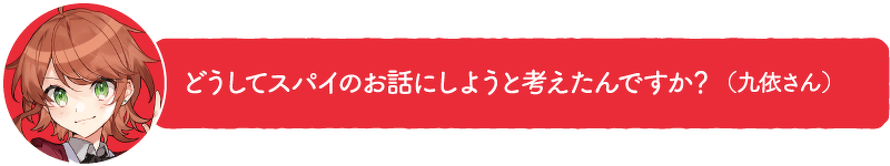 どうしてスパイのお話にしようと考えたんですか?(九依さん)