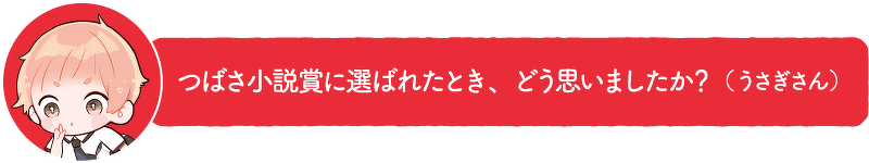 つばさ小説賞に選ばれたとき、どう思いましたか?(うさぎさん)