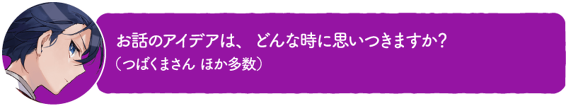 お話のアイデアは、どんな時に思いつきますか? (つばくまさん ほか多数)