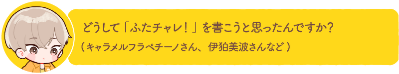 どうして「ふたチャレ!」を書こうと思ったんですか? (キャラメルフラペチーノさん、伊狛美波さんなど)