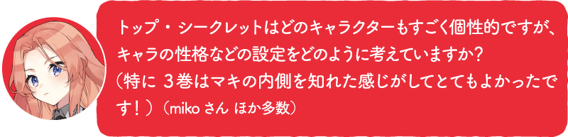 トップ・シークレットはどのキャラクターもすごく個性的ですが、キャラの性格などの設定をどのように考えていますか? (特に3巻はマキの内側を知れた感じがしてとてもよかったです!)(mikoさん ほか多数)