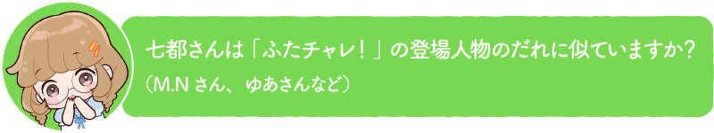 七都さんは「ふたチャレ!」の登場人物のだれに似ていますか? (M.Nさん、ゆあさんなど)